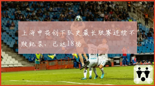 上海申花创下队史最长联赛连续不败纪录,已达18场