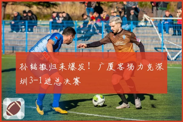 孙铭徽归来爆发！广厦客场力克深圳3-1进总决赛
