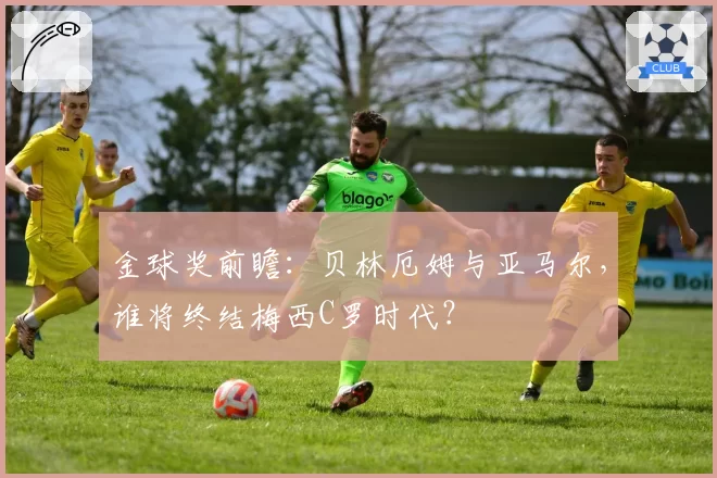 金球奖前瞻：贝林厄姆与亚马尔，谁将终结梅西C罗时代？