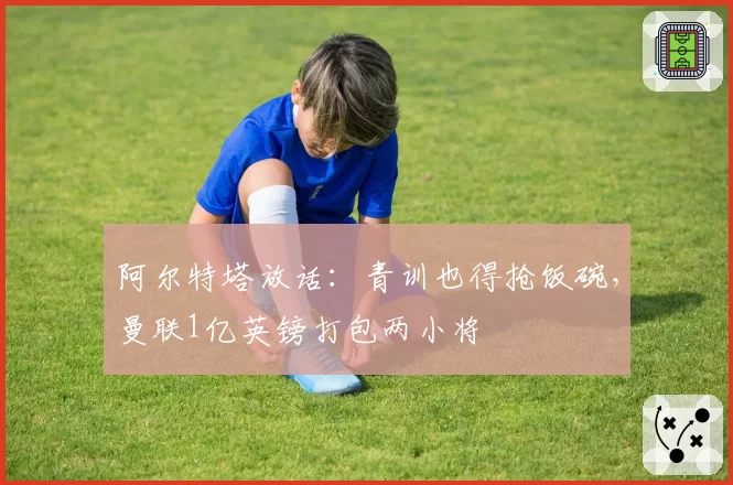 阿尔特塔放话：青训也得抢饭碗，曼联1亿英镑打包两小将