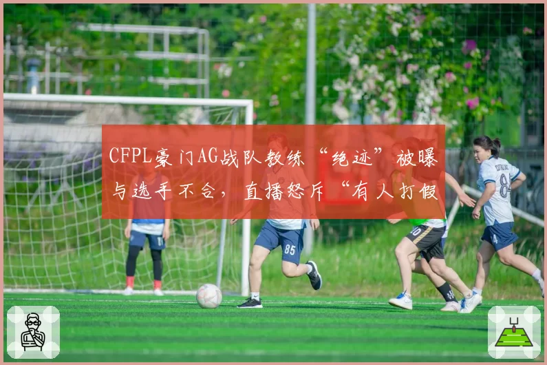 CFPL豪门AG战队教练“绝迹”被曝与选手不合,直播怒斥“有人打假赛”遭俱乐部罚款