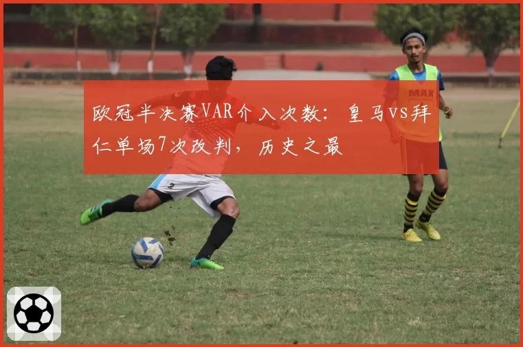 欧冠半决赛VAR介入次数：皇马vs拜仁单场7次改判，历史之最