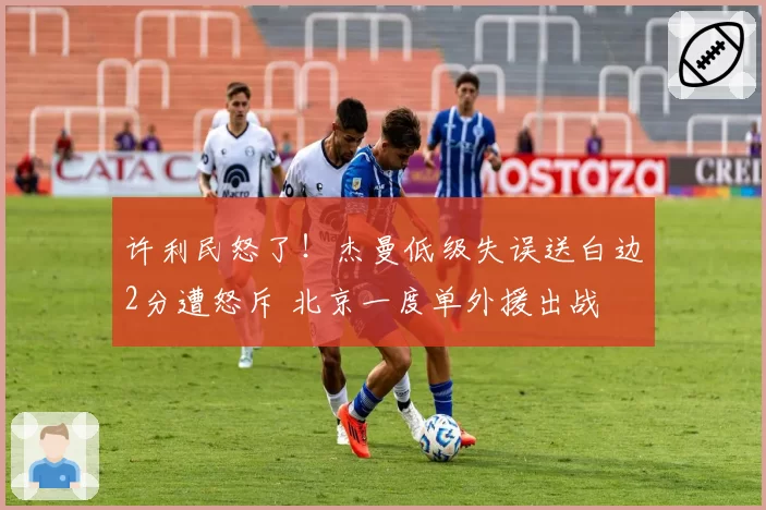 许利民怒了！杰曼低级失误送白边2分遭怒斥 北京一度单外援出战