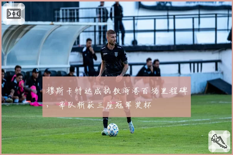 穆斯卡特达成执教海港百场里程碑， 率队斩获三座冠军奖杯