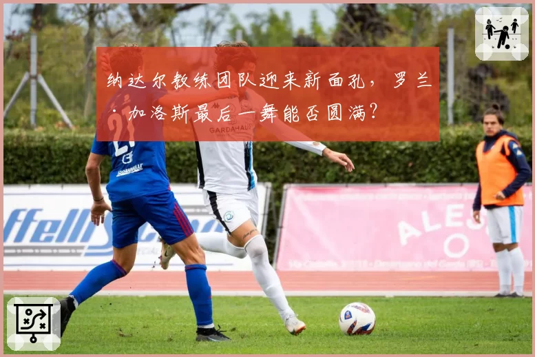 纳达尔教练团队迎来新面孔，罗兰·加洛斯最后一舞能否圆满？
