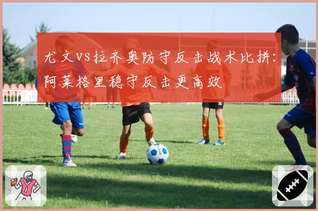 尤文vs拉齐奥防守反击战术比拼:阿莱格里稳守反击更高效