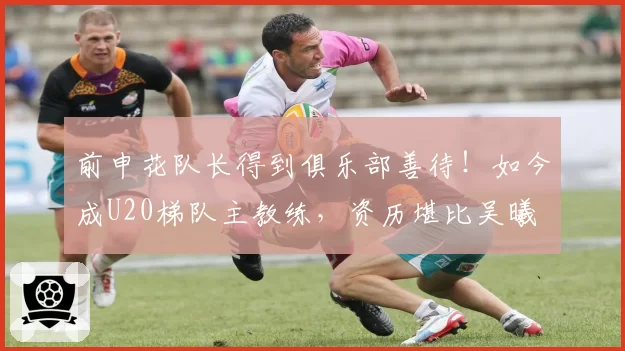 前申花队长得到俱乐部善待！如今成U20梯队主教练，资历堪比吴曦