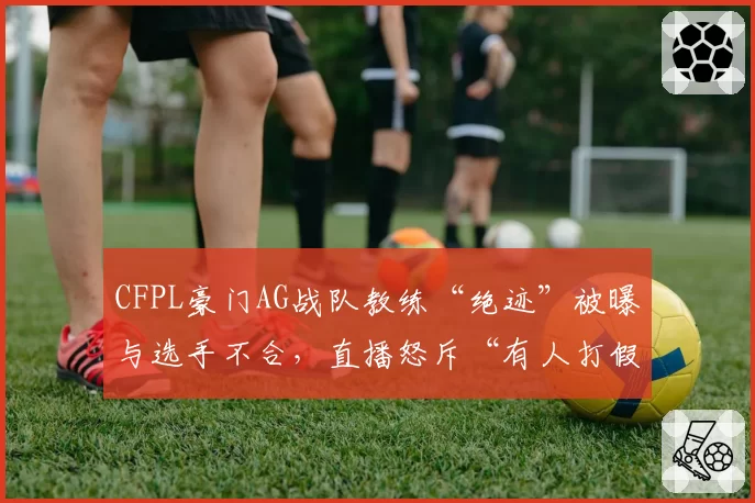 CFPL豪门AG战队教练“绝迹”被曝与选手不合,直播怒斥“有人打假赛”遭俱乐部罚款