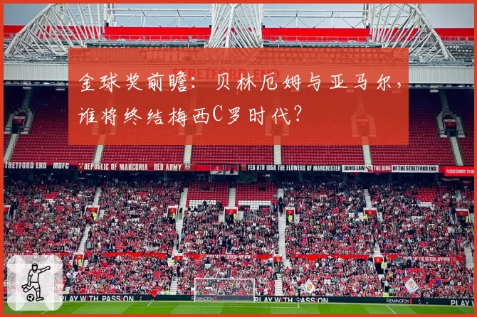 金球奖前瞻：贝林厄姆与亚马尔，谁将终结梅西C罗时代？