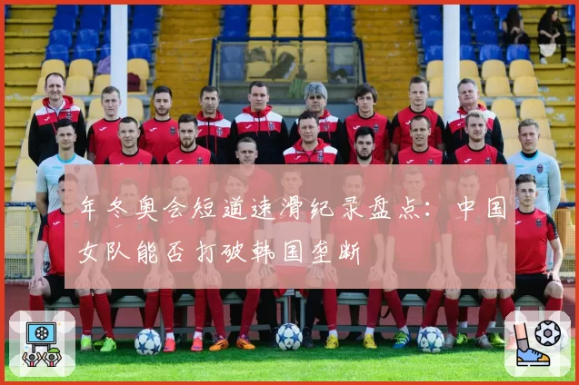 年冬奥会短道速滑纪录盘点：中国女队能否打破韩国垄断