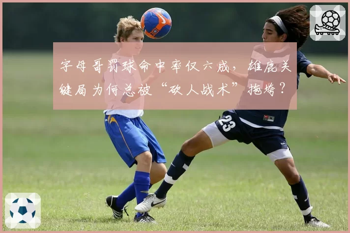 字母哥罚球命中率仅六成，雄鹿关键局为何总被“砍人战术”拖垮？
