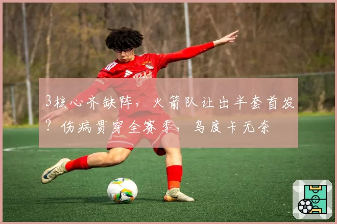 3核心齐缺阵，火箭队让出半套首发？伤病贯穿全赛季，乌度卡无奈