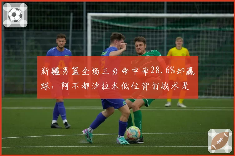 新疆男篮全场三分命中率28.6%却赢球,阿不都沙拉木低位背打战术是否过时?