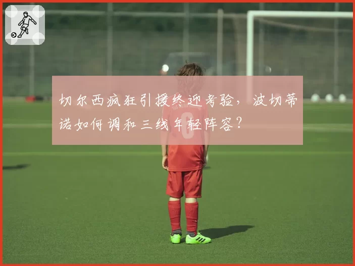 切尔西疯狂引援终迎考验，波切蒂诺如何调和三线年轻阵容？
