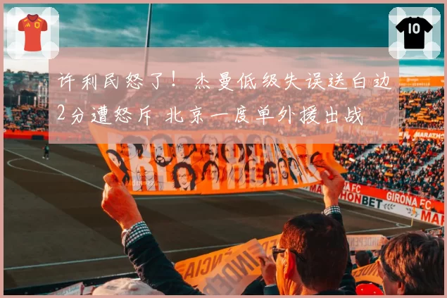 许利民怒了！杰曼低级失误送白边2分遭怒斥 北京一度单外援出战