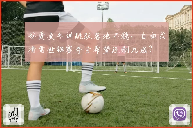 谷爱凌冬训跳跃落地不稳，自由式滑雪世锦赛夺金希望还剩几成？