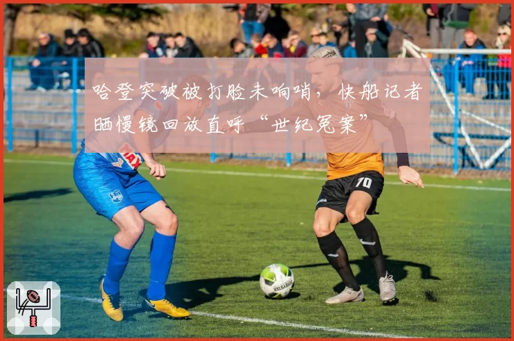 哈登突破被打脸未响哨，快船记者晒慢镜回放直呼“世纪冤案”