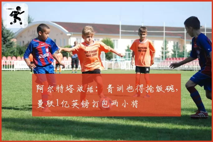 阿尔特塔放话：青训也得抢饭碗，曼联1亿英镑打包两小将