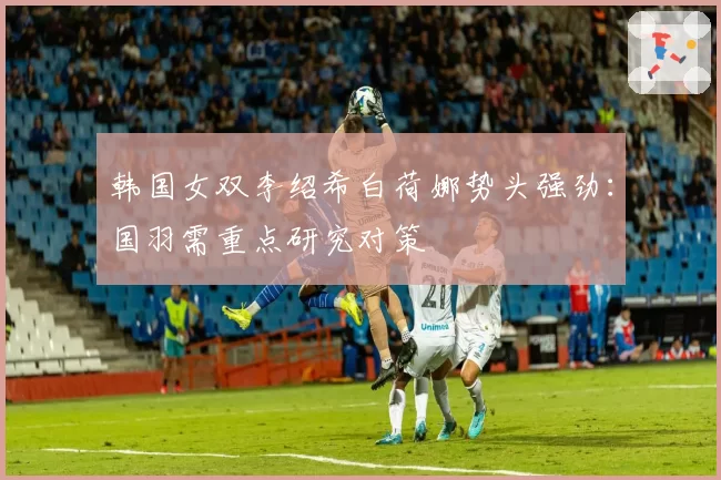 韩国女双李绍希白荷娜势头强劲：国羽需重点研究对策